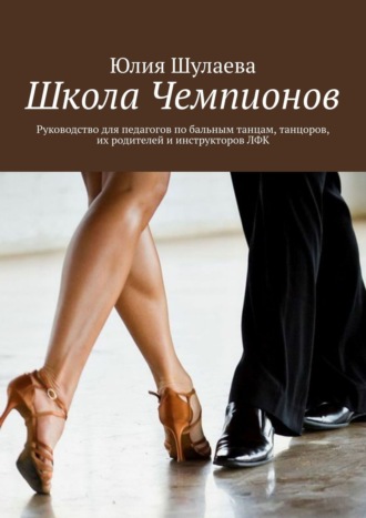 Юлия Шулаева. Школа Чемпионов. Руководство для педагогов по бальным танцам, танцоров, их родителей и инструкторов ЛФК