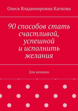 Олеся Владимировна Каткова. 90 способов стать счастливой, успешной и исполнить желания. Для женщин