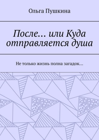 Ольга Пушкина. После… или Куда отправляется душа. Не только жизнь полна загадок…