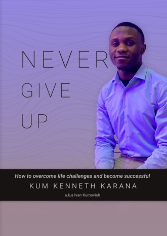 KENNETH KARANA KUM. NEVER GIVE UP. How to Overcome life challenges and become Successful