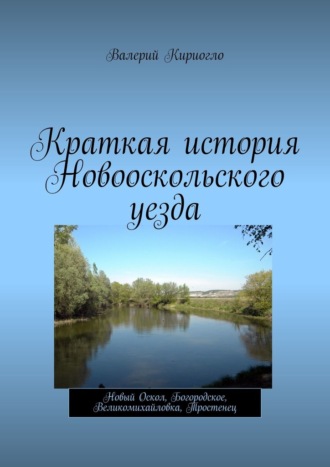 Валерий Георгиевич Кириогло. Краткая история Новооскольского уезда. Новый Оскол, Богородское, Великомихайловка, Тростенец