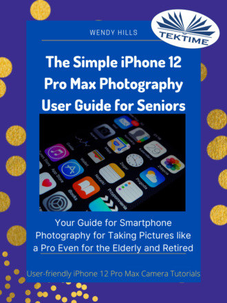 Wendy Hills. The Simple IPhone 12 Pro Max Photography User Guide For Seniors
