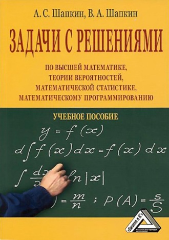 А. С. Шапкин. Задачи с решениями по высшей математике, теории вероятностей, математической статистике, математическому программированию