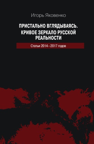 Пристально вглядываясь. Кривое зеркало русской реальности. Статьи 2014-2017 годов. Игорь Яковенко