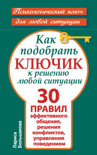 Как подобрать ключик к решению любой ситуации. 30 правил эффективного общения, решения конфликтов, управления поведением. Лариса Большакова