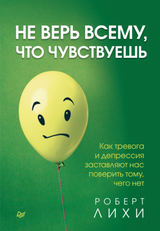 Роберт Лихи. Не верь всему, что чувствуешь. Как тревога и депрессия заставляют нас поверить тому, чего нет