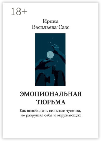 Эмоциональная тюрьма. Как освободить сильные чувства, не разрушая себя и окружающих. Ирина Васильева-Сазо
