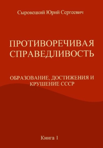 Юрий Сергеевич Сыровецкий. ПРОТИВОРЕЧИВАЯ СПРАВЕДЛИВОСТЬ (ОБРАЗОВАНИЕ, ДОСТИЖЕНИЯ И КРУШЕНИЕ СССР) Книга – 1