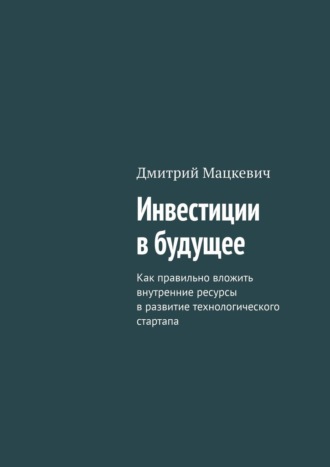 Дмитрий Мацкевич. Инвестиции в будущее. Как правильно вложить внутренние ресурсы в развитие технологического стартапа