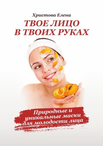 Твоё лицо в твоих руках. Природные и уникальные маски для молодости лица. Елена Христова