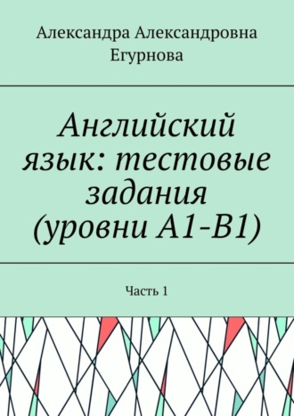 Александра Александровна Егурнова. Английский язык: тестовые задания (уровни А1-В1). Часть 1