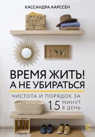 Кассандра Аарссен. Время жить! А не убираться. Чистота и порядок за 15 минут в день