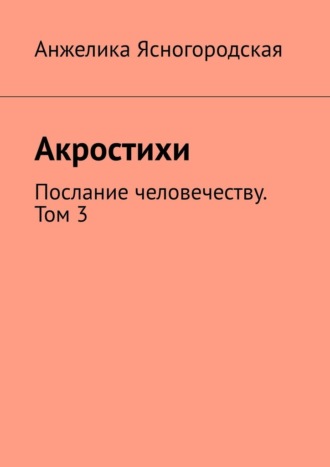 Анжелика Ясногородская. Акростихи. Послание человечеству. Том 3