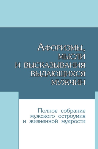 Афоризмы, мысли и высказывания выдающихся мужчин. Полное собрание мужского остроумия и жизненной мудрости. 