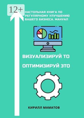 Кирилл Вадимович Маматов. Визуализируй то. Оптимизируй это. Настольная книга по регулярному улучшению вашего бизнеса. Мануал
