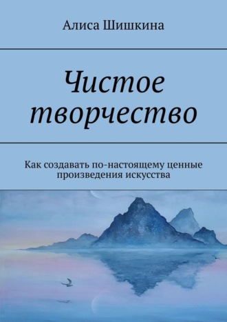 Чистое творчество. Как создавать по-настоящему ценные произведения искусства. Алиса Шишкина