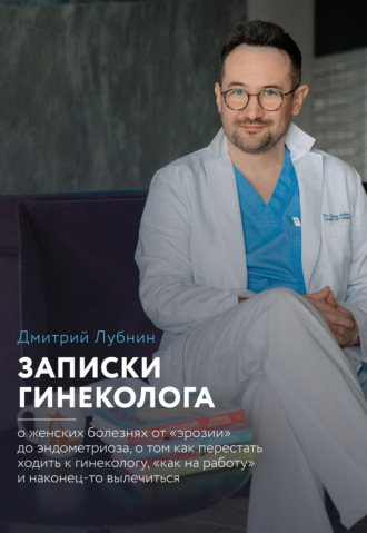 Записки гинеколога: о женских болезнях от эрозии до эндометриоза, о том, как перестать ходить к гинекологу «как на работу» и наконец-то вылечиться. Дмитрий Лубнин