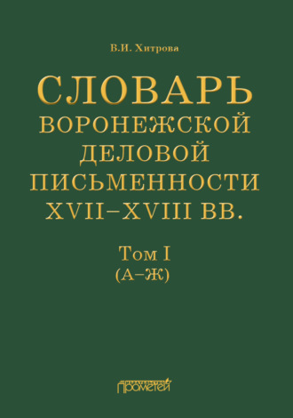 В. И. Хитрова. Словарь воронежской деловой письменности XVII–XVIII вв. Том I (А–Ж)