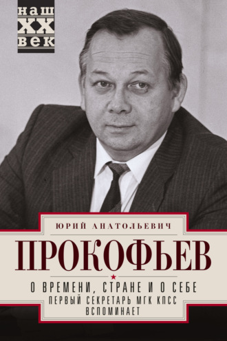 О времени, стране и о себе. Первый секретарь МГК КПСС вспоминает. Юрий Прокофьев