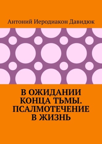 В ожидании конца тьмы. Псалмотечение в жизнь. Антоний Иеродиакон Давидюк