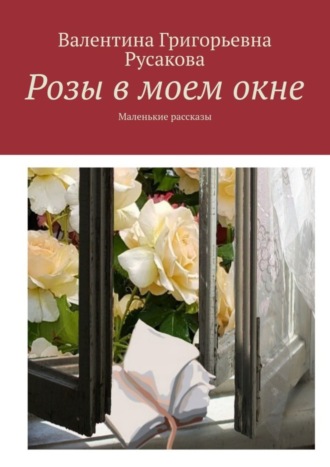 Валентина Григорьевна Русакова. Розы в моем окне. Маленькие рассказы