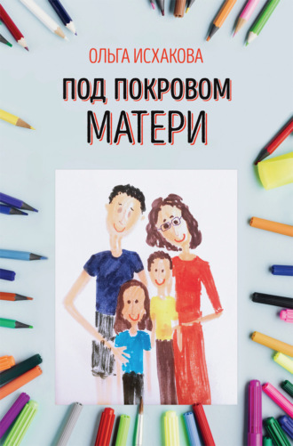 Под покровом матери. Практическая психология семьи. Ольга Исхакова