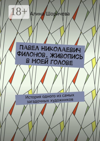 Павел Николаевич Филонов. Живопись в моей голове. История одного из самых загадочных художников. Алина Шоричева