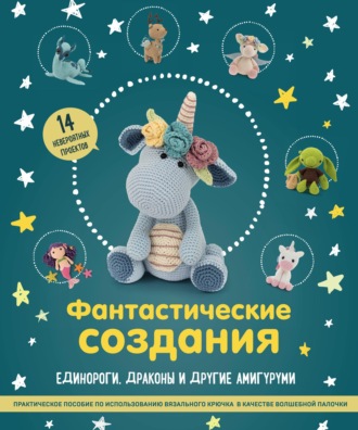 Фантастические создания: единороги, драконы и другие амигуруми. Практическое пособие по использованию вязального крючка в качестве волшебной палочки. 