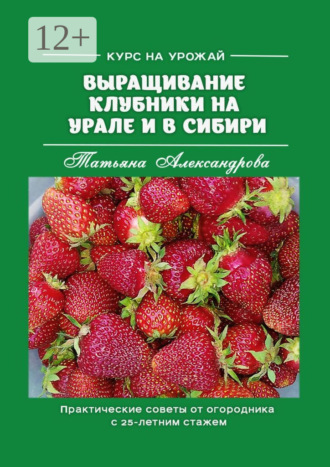 Татьяна Александрова. Курс на урожай. Выращивание клубники на Урале и в Сибири. Практические советы от огородника с 25-летним стажем