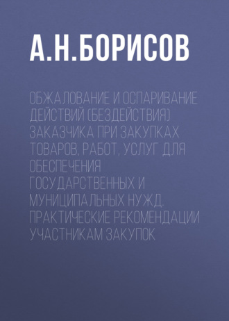 А. Н. Борисов. Обжалование и оспаривание действий (бездействия) заказчика при закупках товаров, работ, услуг для обеспечения государственных и муниципальных нужд. Практические рекомендации участникам закупок