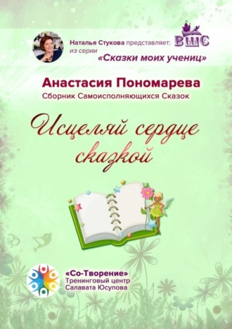 Исцеляй сердце сказкой. Сборник Самоисполняющихся Сказок. Анастасия Сергеевна Пономарева
