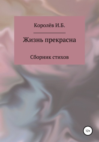 Жизнь прекрасна. Сборник стихов. Иван Борисович Королёв