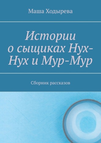 Истории о сыщиках Нух-Нух и Мур-Мур. Сборник рассказов. Маша Ходырева