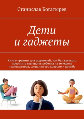 Дети и гаджеты. Книга-тренинг для родителей, как без жесткого прессинга вытащить ребенка из телефона и компьютера, сохранив его доверие и дружбу. Станислав Богатырев