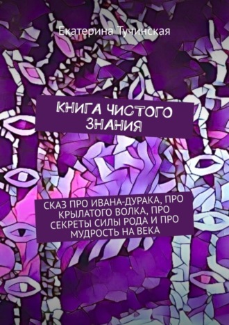 Екатерина Тучинская. Книга чистого знания. Сказ про Ивана-дурака, крылатого волка, про секреты силы рода и про мудрость на века