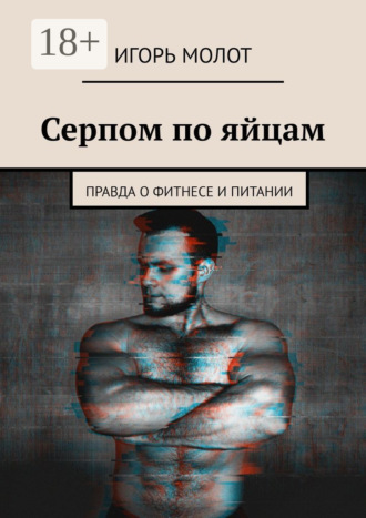 Игорь Молот. Серпом по яйцам. Правда о фитнесе и питании
