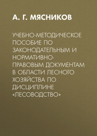Учебно-методическое пособие по законодательным и нормативно-правовым документам в области лесного хозяйства по дисциплине «Лесоводство». А. Г. Мясников