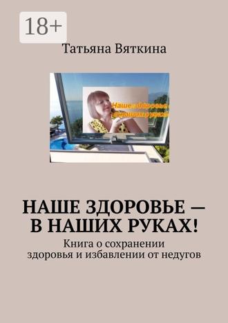Татьяна Вяткина. Наше здоровье – в наших руках! Книга о сохранении здоровья и избавлении от недугов