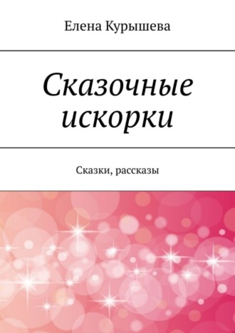 Елена Курышева. Сказочные искорки. Сказки, рассказы