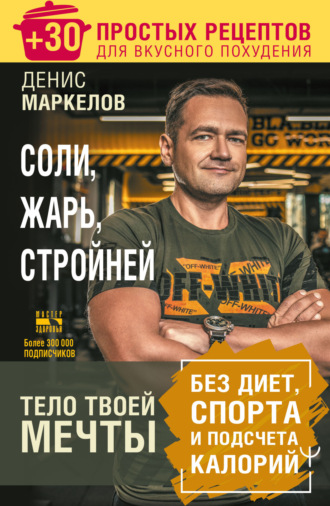 Соли, жарь, стройней. Тело твоей мечты без диет, спорта и подсчета калорий. + 30 простых рецептов для вкусного похудения. Денис Маркелов