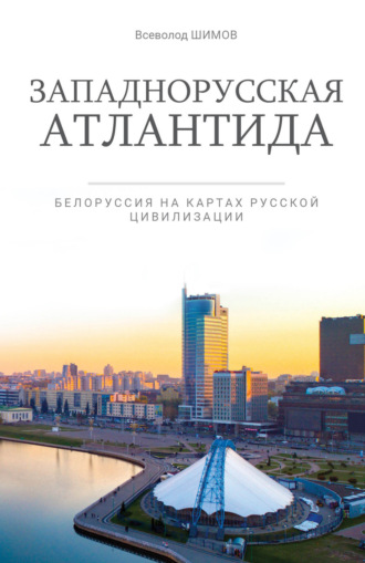 Всеволод Шимов. Западнорусская Атлантида. Белоруссия на картах Русской цивилизации