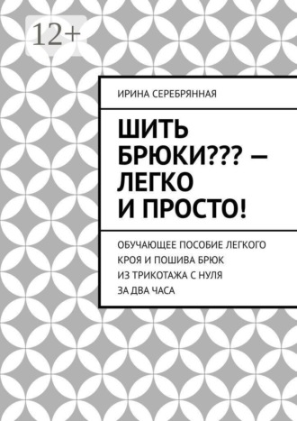 Ирина Серебрянная. Шить брюки??? — Легко и просто! Обучающее пособие легкого кроя и пошива брюк из трикотажа с нуля за два часа