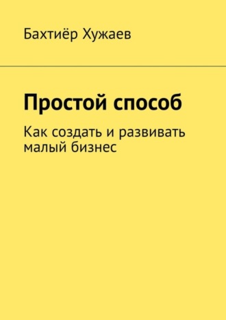 Бахтиёр Хужаев. Простой способ. Как создать и развивать малый бизнес