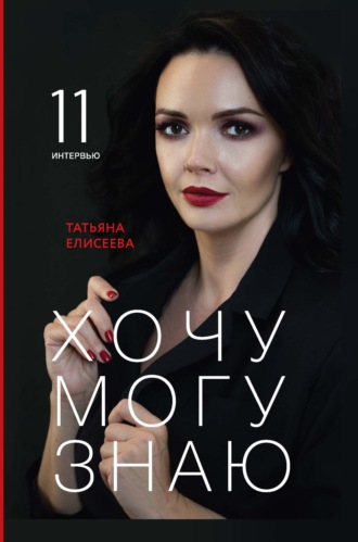 Татьяна Елисеева. Хочу. Могу. Знаю. 11 интервью о жизни с психологом Татьяной Елисеевой