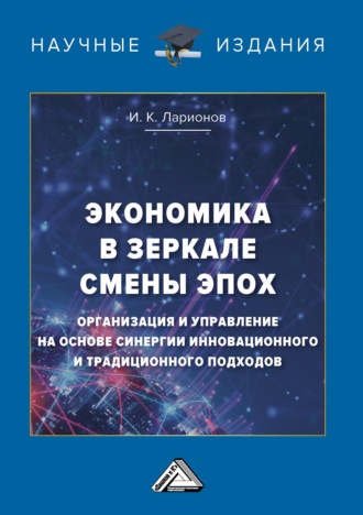 И. К. Ларионов. Экономика в зеркале смены эпох: организация и управление на основе синергии инновационного и традиционного подходов