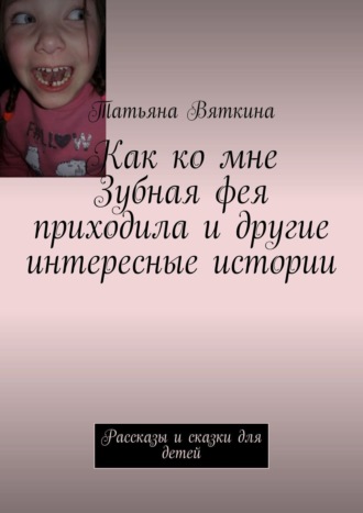 Как ко мне Зубная фея приходила и другие интересные истории. Рассказы и сказки для детей. Татьяна Вяткина
