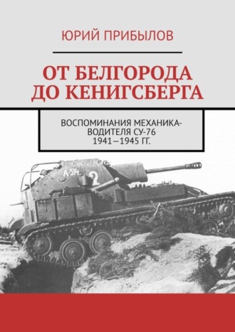 Юрий Прибылов. От Белгорода до Кенигсберга. Воспоминания механика-водителя СУ-76 1941—1945 гг.