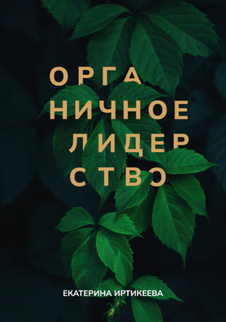 Органичное лидерство. Как быть руководителем, с которым хочется работать. Екатерина Иртикеева