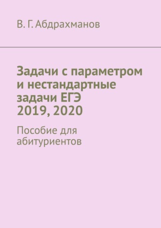 Задачи с параметром и нестандартные задачи ЕГЭ 2019, 2020. Пособие для абитуриентов. Валий Габдрауфович Абдрахманов