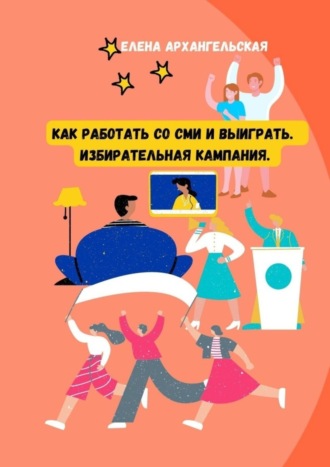 Елена Архангельская. Как работать со СМИ и выиграть. Избирательная кампания